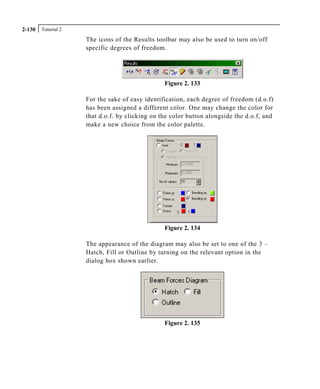 Tutorial 22-130
The icons of the Results toolbar may also be used to turn on/off
specific degrees of freedom.
Figure 2. 133
For the sake of easy identification, each degree of freedom (d.o.f)
has been assigned a different color. One may change the color for
that d.o.f. by clicking on the color button alongside the d.o.f, and
make a new choice from the color palette.
Figure 2. 134
The appearance of the diagram may also be set to one of the 3 –
Hatch, Fill or Outline by turning on the relevant option in the
dialog box shown earlier.
Figure 2. 135
 