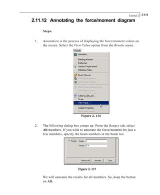 Tutorial 2 2-131
2.11.12 Annotating the force/moment diagram
Steps:
1. Annotation is the process of displaying the force/moment values on
the screen. Select the View Value option from the Results menu.
Figure 2. 136
2. The following dialog box comes up. From the Ranges tab, select
All members. If you wish to annotate the force/moment for just a
few members, specify the beam numbers in the beam list.
Figure 2. 137
We will annotate the results for all members. So, keep the button
on All.
 