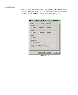 Tutorial 22-132
From the Beam Results tab, check the Bending - Maximum option.
Click the Annotate button and notice that the values appear on the
structure. Click the Close button to close the dialog box.
Figure 2. 138
 