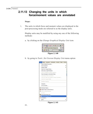 Tutorial 22-134
2.11.13 Changing the units in which
force/moment values are annotated
Steps:
1. The units in which force and moment values are displayed in the
post-processing mode are referred to as the display units.
Display units may be modified by using any one of the following
methods:
a. by clicking on the Change Graphical Display Unit icon
Figure 2. 140
b. by going to Tools | Set Current Display Unit menu option
Figure 2. 141
or,
 