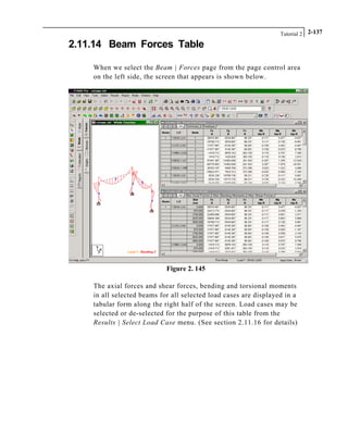 Tutorial 2 2-137
2.11.14 Beam Forces Table
When we select the Beam | Forces page from the page control area
on the left side, the screen that appears is shown below.
Figure 2. 145
The axial forces and shear forces, bending and torsional moments
in all selected beams for all selected load cases are displayed in a
tabular form along the right half of the screen. Load cases may be
selected or de-selected for the purpose of this table from the
Results | Select Load Case menu. (See section 2.11.16 for details)
 