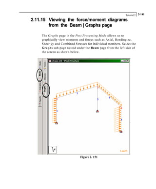 Tutorial 2 2-141
2.11.15 Viewing the force/moment diagrams
from the Beam | Graphs page
The Graphs page in the Post Processing Mode allows us to
graphically view moments and forces such as Axial, Bending zz,
Shear yy and Combined Stresses for individual members. Select the
Graphs sub-page nested under the Beam page from the left side of
the screen as shown below.
Figure 2. 151
 