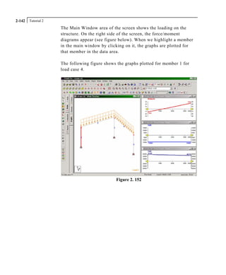 Tutorial 22-142
The Main Window area of the screen shows the loading on the
structure. On the right side of the screen, the force/moment
diagrams appear (see figure below). When we highlight a member
in the main window by clicking on it, the graphs are plotted for
that member in the data area.
The following figure shows the graphs plotted for member 1 for
load case 4.
Figure 2. 152
 