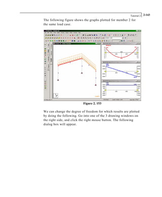 Tutorial 2 2-143
The following figure shows the graphs plotted for member 2 for
the same load case.
Figure 2. 153
We can change the degree of freedom for which results are plotted
by doing the following. Go into one of the 3 drawing windows on
the right side, and click the right mouse button. The following
dialog box will appear.
 