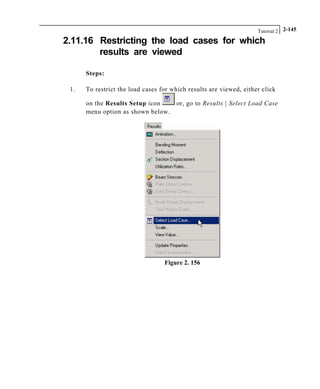 Tutorial 2 2-145
2.11.16 Restricting the load cases for which
results are viewed
Steps:
1. To restrict the load cases for which results are viewed, either click
on the Results Setup icon or, go to Results | Select Load Case
menu option as shown below.
Figure 2. 156
 