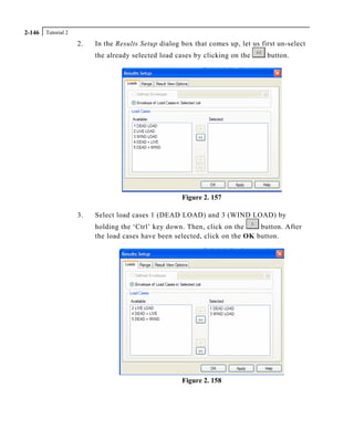 Tutorial 22-146
2. In the Results Setup dialog box that comes up, let us first un-select
the already selected load cases by clicking on the button.
Figure 2. 157
3. Select load cases 1 (DEAD LOAD) and 3 (WIND LOAD) by
holding the ‘Ctrl’ key down. Then, click on the button. After
the load cases have been selected, click on the OK button.
Figure 2. 158
 