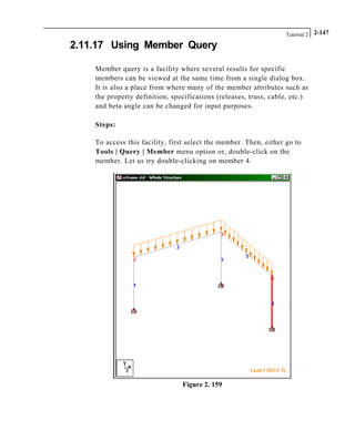 Tutorial 2 2-147
2.11.17 Using Member Query
Member query is a facility where several results for specific
members can be viewed at the same time from a single dialog box.
It is also a place from where many of the member attributes such as
the property definition, specifications (releases, truss, cable, etc.)
and beta angle can be changed for input purposes.
Steps:
To access this facility, first select the member. Then, either go to
Tools | Query | Member menu option or, double-click on the
member. Let us try double-clicking on member 4.
Figure 2. 159
 