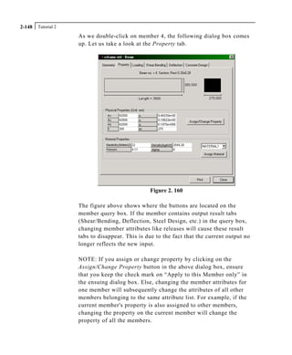 Tutorial 22-148
As we double-click on member 4, the following dialog box comes
up. Let us take a look at the Property tab.
Figure 2. 160
The figure above shows where the buttons are located on the
member query box. If the member contains output result tabs
(Shear/Bending, Deflection, Steel Design, etc.) in the query box,
changing member attributes like releases will cause these result
tabs to disappear. This is due to the fact that the current output no
longer reflects the new input.
NOTE: If you assign or change property by clicking on the
Assign/Change Property button in the above dialog box, ensure
that you keep the check mark on “Apply to this Member only” in
the ensuing dialog box. Else, changing the member attributes for
one member will subsequently change the attributes of all other
members belonging to the same attribute list. For example, if the
current member's property is also assigned to other members,
changing the property on the current member will change the
property of all the members.
 