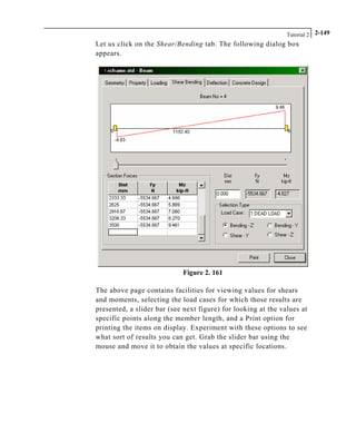 Tutorial 2 2-149
Let us click on the Shear/Bending tab. The following dialog box
appears.
Figure 2. 161
The above page contains facilities for viewing values for shears
and moments, selecting the load cases for which those results are
presented, a slider bar (see next figure) for looking at the values at
specific points along the member length, and a Print option for
printing the items on display. Experiment with these options to see
what sort of results you can get. Grab the slider bar using the
mouse and move it to obtain the values at specific locations.
 