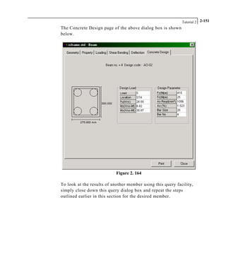 Tutorial 2 2-151
The Concrete Design page of the above dialog box is shown
below.
Figure 2. 164
To look at the results of another member using this query facility,
simply close down this query dialog box and repeat the steps
outlined earlier in this section for the desired member.
 