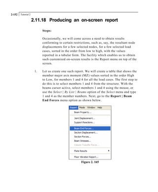 Tutorial 22-152
2.11.18 Producing an on-screen report
Steps:
Occasionally, we will come across a need to obtain results
conforming to certain restrictions, such as, say, the resultant node
displacements for a few selected nodes, for a few selected load
cases, sorted in the order from low to high, with the values
reported in a tabular form. The facility which enables us to obtain
such customized on-screen results is the Report menu on top of the
screen.
1. Let us create one such report. We will create a table that shows the
member major axis moment (MZ) values sorted in the order High
to Low, for members 1 and 4 for all the load cases. The first step to
do this is to select members 1 and 4 from the structure. With the
beams cursor active, select members 1 and 4 using the mouse, or
use the Select | By List | Beams option of the Select menu and type
1 and 4 as the member numbers. Next, go to the Report | Beam
End Forces menu option as shown below.
Figure 2. 165
 