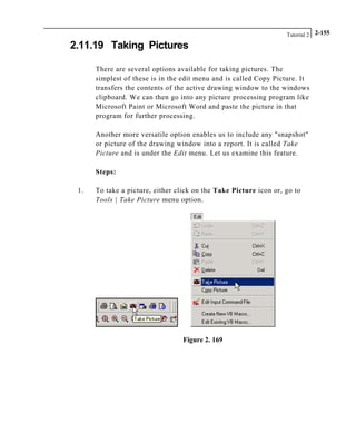 Tutorial 2 2-155
2.11.19 Taking Pictures
There are several options available for taking pictures. The
simplest of these is in the edit menu and is called Copy Picture. It
transfers the contents of the active drawing window to the windows
clipboard. We can then go into any picture processing program like
Microsoft Paint or Microsoft Word and paste the picture in that
program for further processing.
Another more versatile option enables us to include any "snapshot"
or picture of the drawing window into a report. It is called Take
Picture and is under the Edit menu. Let us examine this feature.
Steps:
1. To take a picture, either click on the Take Picture icon or, go to
Tools | Take Picture menu option.
Figure 2. 169
 
