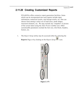 Tutorial 2 2-157
2.11.20 Creating Customized Reports
STAAD.Pro offers extensive report generation facilities. Items
which can be incorporated into such reports include input
information, numerical results, steel design results, etc. One can
choose from among a select set of load cases, mode shapes,
structural elements, etc.. We may include any "snapshot" or picture
of the screen taken using the Take Picture toolbar icon. Other
customizable parameters include the font size, title block, headers,
footers, etc.
1. The Report Setup utility may be accessed either by selecting the
Reports Page or by clicking on the Report Setup icon.
Figure 2. 171
 