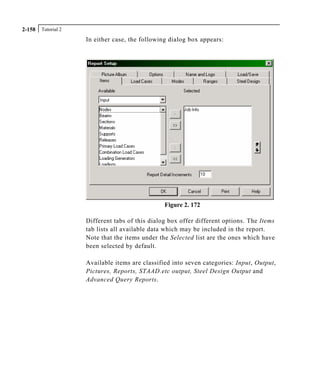 Tutorial 22-158
In either case, the following dialog box appears:
Figure 2. 172
Different tabs of this dialog box offer different options. The Items
tab lists all available data which may be included in the report.
Note that the items under the Selected list are the ones which have
been selected by default.
Available items are classified into seven categories: Input, Output,
Pictures, Reports, STAAD.etc output, Steel Design Output and
Advanced Query Reports.
 