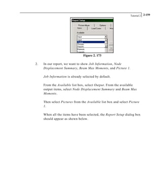 Tutorial 2 2-159
Figure 2. 173
2. In our report, we want to show Job Information, Node
Displacement Summary, Beam Max Moments, and Picture 1.
Job Information is already selected by default.
From the Available list box, select Output. From the available
output items, select Node Displacement Summary and Beam Max
Moments.
Then select Pictures from the Available list box and select Picture
1.
When all the items have been selected, the Report Setup dialog box
should appear as shown below.
 