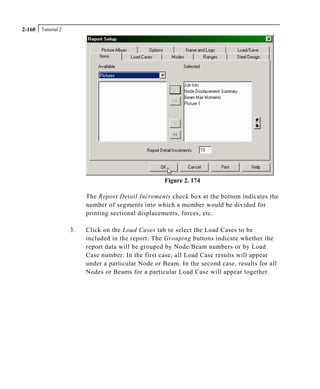 Tutorial 22-160
Figure 2. 174
The Report Detail Increments check box at the bottom indicates the
number of segments into which a member would be divided for
printing sectional displacements, forces, etc.
3. Click on the Load Cases tab to select the Load Cases to be
included in the report. The Grouping buttons indicate whether the
report data will be grouped by Node/Beam numbers or by Load
Case number. In the first case, all Load Case results will appear
under a particular Node or Beam. In the second case, results for all
Nodes or Beams for a particular Load Case will appear together.
 