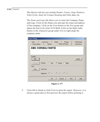 Tutorial 22-162
The Options tab lets you include Header, Footer, Page Numbers,
Table Grids, fonts for Column Heading and Table data, etc.
The Name and Logo tab allows you to enter the Company Name
and Logo. Click on the blank area and type the name and address
of the company. Click on the Font button in the Text group and
adjust the font to be Arial 16 Pt Bold. Click on the Right radio
button in the Alignment group under Text to right-align the
company name.
Figure 2. 177
5. Click OK to finish or click Print to print the report. However, it is
always a good idea to first preview the report before printing it.
 