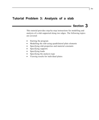 3-1
Tutorial Problem 3: Analysis of a slab
Section 3
This tutorial provides step-by-step instructions for modelling and
analysis of a slab supported along two edges. The following topics
are covered:
• Starting the program
• Modelling the slab using quadrilateral plate elements
• Specifying slab properties and material constants
• Specifying supports
• Specifying loads
• Specifying the analysis type
• Viewing results for individual plates
 