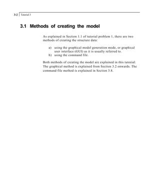 Tutorial 33-2
3.1 Methods of creating the model
As explained in Section 1.1 of tutorial problem 1, there are two
methods of creating the structure data:
a) using the graphical model generation mode, or graphical
user interface (GUI) as it is usually referred to.
b) using the command file.
Both methods of creating the model are explained in this tutorial.
The graphical method is explained from Section 3.2 onwards. The
command file method is explained in Section 3.8.
 