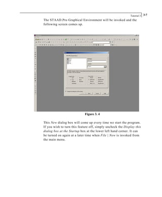 Tutorial 3 3-7
The STAAD.Pro Graphical Environment will be invoked and the
following screen comes up.
Figure 3. 4
This New dialog box will come up every time we start the program.
If you wish to turn this feature off, simply uncheck the Display this
dialog box at the Startup box at the lower left hand corner. It can
be turned on again at a later time when File | New is invoked from
the main menu.
 