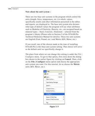 Tutorial 33-8
Note about the unit system :
There are two base unit systems in the program which control the
units (length, force, temperature, etc.) in which, values,
specifically results and other information presented in the tables
and reports, are displayed in. The base unit system also dictates
what type of default values the program will use when attributes
such as Modulus of Elasticity, Density, etc., are assigned based on
material types – Steel, Concrete, Aluminum – selected from the
program’s library (Please refer to Section 5 of the STAAD.Pro
Technical Reference Manual for details). These two unit systems
are English (Foot, Pound, etc.) and Metric (KN, Meter, etc.)
If you recall, one of the choices made at the time of installing
STAAD.Pro is this base unit system setting. That choice will serve
as the default until we specifically change it.
The place from where we can change this setting is under the File |
Configure menu. To get to that option, first close down the dialog
box shown in the earlier figure by clicking on Cancel. Then, click
on the File | Configure menu option and choose the appropriate
unit system you want. For this tutorial, let us choose the Metric
units (KN, Meter, etc.).
Figure 3. 5
 