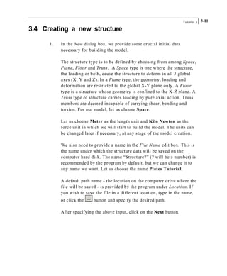 Tutorial 3 3-11
3.4 Creating a new structure
1. In the New dialog box, we provide some crucial initial data
necessary for building the model.
The structure type is to be defined by choosing from among Space,
Plane, Floor and Truss. A Space type is one where the structure,
the loading or both, cause the structure to deform in all 3 global
axes (X, Y and Z). In a Plane type, the geometry, loading and
deformation are restricted to the global X-Y plane only. A Floor
type is a structure whose geometry is confined to the X-Z plane. A
Truss type of structure carries loading by pure axial action. Truss
members are deemed incapable of carrying shear, bending and
torsion. For our model, let us choose Space.
Let us choose Meter as the length unit and Kilo Newton as the
force unit in which we will start to build the model. The units can
be changed later if necessary, at any stage of the model creation.
We also need to provide a name in the File Name edit box. This is
the name under which the structure data will be saved on the
computer hard disk. The name “Structure?” (? will be a number) is
recommended by the program by default, but we can change it to
any name we want. Let us choose the name Plates Tutorial.
A default path name - the location on the computer drive where the
file will be saved - is provided by the program under Location. If
you wish to save the file in a different location, type in the name,
or click the button and specify the desired path.
After specifying the above input, click on the Next button.
 