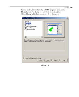 Tutorial 3 3-13
For our model, let us check the Add Plate option. Click on the
Finish button. The dialog box will be dismissed and the
STAAD.Pro graphical environment will be displayed.
Figure 3. 9
 