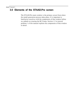Tutorial 33-14
3.5 Elements of the STAAD.Pro screen
The STAAD.Pro main window is the primary screen from where
the model generation process takes place. It is important to
familiarize ourselves with the components of that window before
we embark on creating the RC Frame. Section 1.5 in tutorial
problem 1 of this manual explains the components of that window
in detail.
 