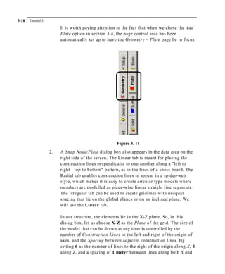 Tutorial 33-18
It is worth paying attention to the fact that when we chose the Add
Plate option in section 3.4, the page control area has been
automatically set up to have the Geometry – Plate page be in focus.
Figure 3. 11
2. A Snap Node/Plate dialog box also appears in the data area on the
right side of the screen. The Linear tab is meant for placing the
construction lines perpendicular to one another along a "left to
right - top to bottom" pattern, as in the lines of a chess board. The
Radial tab enables construction lines to appear in a spider-web
style, which makes it is easy to create circular type models where
members are modelled as piece-wise linear straight line segments.
The Irregular tab can be used to create gridlines with unequal
spacing that lie on the global planes or on an inclined plane. We
will use the Linear tab.
In our structure, the elements lie in the X-Z plane. So, in this
dialog box, let us choose X-Z as the Plane of the grid. The size of
the model that can be drawn at any time is controlled by the
number of Construction Lines to the left and right of the origin of
axes, and the Spacing between adjacent construction lines. By
setting 6 as the number of lines to the right of the origin along X, 4
along Z, and a spacing of 1 meter between lines along both X and
 