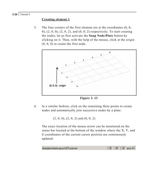 Tutorial 33-20
Creating element 1
3. The four corners of the first element are at the coordinates (0, 0,
0), (2, 0, 0), (2, 0, 2), and (0, 0, 2) respectively. To start creating
the nodes, let us first activate the Snap Node/Plate button by
clicking on it. Then, with the help of the mouse, click at the origin
(0, 0, 0) to create the first node.
Figure 3. 13
4. In a similar fashion, click on the remaining three points to create
nodes and automatically join successive nodes by a plate.
(2, 0, 0), (2, 0, 2) and (0, 0, 2)
The exact location of the mouse arrow can be monitored on the
status bar located at the bottom of the window where the X, Y, and
Z coordinates of the current cursor position are continuously
updated.
 