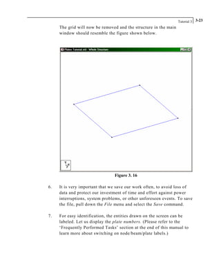 Tutorial 3 3-23
The grid will now be removed and the structure in the main
window should resemble the figure shown below.
Figure 3. 16
6. It is very important that we save our work often, to avoid loss of
data and protect our investment of time and effort against power
interruptions, system problems, or other unforeseen events. To save
the file, pull down the File menu and select the Save command.
7. For easy identification, the entities drawn on the screen can be
labeled. Let us display the plate numbers. (Please refer to the
‘Frequently Performed Tasks’ section at the end of this manual to
learn more about switching on node/beam/plate labels.)
 