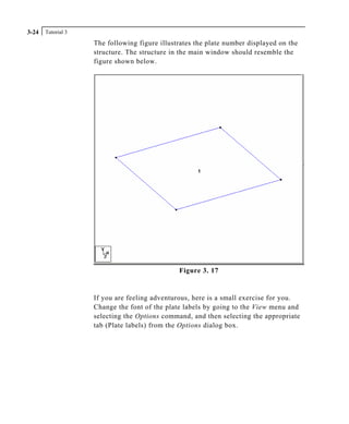 Tutorial 33-24
The following figure illustrates the plate number displayed on the
structure. The structure in the main window should resemble the
figure shown below.
Figure 3. 17
If you are feeling adventurous, here is a small exercise for you.
Change the font of the plate labels by going to the View menu and
selecting the Options command, and then selecting the appropriate
tab (Plate labels) from the Options dialog box.
 