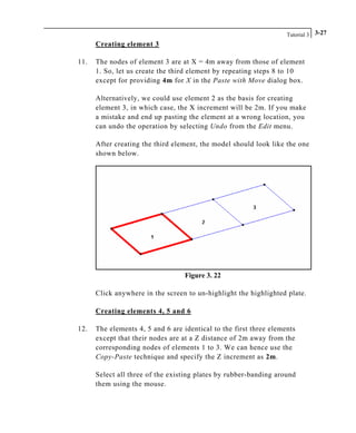 Tutorial 3 3-27
Creating element 3
11. The nodes of element 3 are at X = 4m away from those of element
1. So, let us create the third element by repeating steps 8 to 10
except for providing 4m for X in the Paste with Move dialog box.
Alternatively, we could use element 2 as the basis for creating
element 3, in which case, the X increment will be 2m. If you make
a mistake and end up pasting the element at a wrong location, you
can undo the operation by selecting Undo from the Edit menu.
After creating the third element, the model should look like the one
shown below.
Figure 3. 22
Click anywhere in the screen to un-highlight the highlighted plate.
Creating elements 4, 5 and 6
12. The elements 4, 5 and 6 are identical to the first three elements
except that their nodes are at a Z distance of 2m away from the
corresponding nodes of elements 1 to 3. We can hence use the
Copy-Paste technique and specify the Z increment as 2m.
Select all three of the existing plates by rubber-banding around
them using the mouse.
 