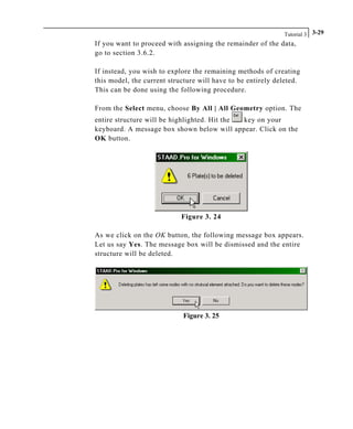 Tutorial 3 3-29
If you want to proceed with assigning the remainder of the data,
go to section 3.6.2.
If instead, you wish to explore the remaining methods of creating
this model, the current structure will have to be entirely deleted.
This can be done using the following procedure.
From the Select menu, choose By All | All Geometry option. The
entire structure will be highlighted. Hit the key on your
keyboard. A message box shown below will appear. Click on the
OK button.
Figure 3. 24
As we click on the OK button, the following message box appears.
Let us say Yes. The message box will be dismissed and the entire
structure will be deleted.
Figure 3. 25
 