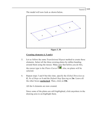 Tutorial 3 3-33
The model will now look as shown below.
Figure 3. 30
Creating elements 4, 5 and 6
5. Let us follow the same Translational Repeat method to create these
elements. Select all the three existing plates by rubber-banding
around them using the mouse. Make sure that before you do this,
the cursor type is the Plates Cursor , else, no plates will be
selected.
6. Repeat steps 3 and 4 but this time, specify the Global Direction as
Z, No of Steps as 1 and the Default Step Spacing as 2m. Leave all
the other boxes unchecked. Then, click on OK.
All the 6 elements are now created.
Since some of the plates are still highlighted, click anywhere in the
drawing area to un-highlight them.
 
