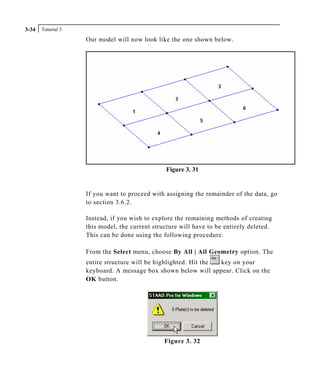 Tutorial 33-34
Our model will now look like the one shown below.
Figure 3. 31
If you want to proceed with assigning the remainder of the data, go
to section 3.6.2.
Instead, if you wish to explore the remaining methods of creating
this model, the current structure will have to be entirely deleted.
This can be done using the following procedure.
From the Select menu, choose By All | All Geometry option. The
entire structure will be highlighted. Hit the key on your
keyboard. A message box shown below will appear. Click on the
OK button.
Figure 3. 32
 