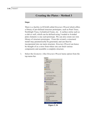 Tutorial 33-36
Creating the Plates - Method 3
Steps:
There is a facility in STAAD called Structure Wizard which offers
a library of pre-defined structure prototypes, such as Pratt Truss,
Northlight Truss, Cylindrical Frame, etc. A surface entity such as
a slab or wall, which can be defined using 3-noded or 4-noded
plate elements is one such prototype. We can also create our own
library of structure prototypes. From this wizard, a structural
model may parametrically be generated, and can then be
incorporated into our main structure. Structure Wizard can hence
be thought of as a store from where one can fetch various
components and assemble a complete structure.
1. Select the Geometry | Run Structure Wizard menu option from the
top menu bar.
Figure 3. 34
 