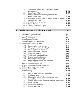 2.11.13 Changing the units in which Force/Moment values
are annotated 2-134
2.11.14 Beam Forces Table 2-137
2.11.15 Viewing the Force/Moment diagrams from the
Beam | Graphs Page 2-141
2.11.16 Restricting the load cases for which results are viewed 2-145
2.11.17 Using Member Query 2-147
2.11.18 Producing an on-screen Report 2-152
2.11.19 Taking Pictures 2-155
2.11.20 Creating Customized Reports 2-157
3. Tutorial Problem 3: Analysis of a slab 3-1
3.1 Methods of creating the model 3-2
3.2 Description of the tutorial problem 3-3
3.3 Starting the program 3-6
3.4 Creating a new structure 3-11
3.5 Elements of the STAAD.Pro screen 3-14
3.6 Building the STAAD.Pro model 3-15
3.6.1 Generating the model geometry 3-16
3.6.2 Changing the input units of length 3-53
3.6.3 Specifying Element Properties 3-55
3.6.4 Specifying Material Constants 3-61
3.6.5 Specifying Supports 3-62
3.6.6 Specifying Primary Load Cases 3-67
3.6.7 Creating Load Combinations 3-77
3.6.8 Specifying the analysis type 3-82
3.6.9 Specifying post-analysis print commands 3-85
3.7 Viewing the input command file 3-89
3.8 Creating the model using the command file 3-91
3.9 Performing the analysis and design 3-98
3.10 Viewing the output file 3-101
3.11 Post-Processing 3-109
3.11.1 Viewing stress values in a tabular form 3-110
3.11.2 Printing the tables 3-112
3.11.3 Changing the units of values which appear in the
above tables 3-113
3.11.4 Limiting the load cases for which the results are displayed 3-115
3.11.5 Stress Contours 3-117
3.11.6 Animating stress contours 3-123
3.11.7 Creating AVI Files 3-124
 