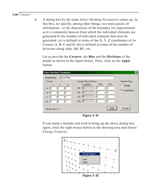Tutorial 33-40
6. A dialog box by the name Select Meshing Parameters comes up. In
this box, we specify, among other things, two main pieces of
information - a) the dimensions of the boundary (or superelement
as it is commonly known) from which the individual elements are
generated b) the number of individual elements that must be
generated. (a) is defined in terms of the X, Y, Z coordinates of its
Corners A, B, C and D. (b) is defined in terms of the number of
divisions along sides AB, BC, etc.
Let us provide the Corners, the Bias and the Divisions of the
model as shown in the figure below. Then, click on the Apply
button.
Figure 3. 41
If you made a mistake and wish to bring up the above dialog box
again, click the right mouse button in the drawing area and choose
Change Property.
Figure 3. 42
 
