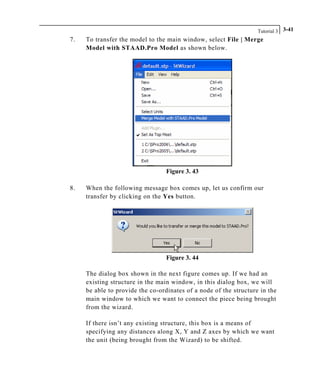 Tutorial 3 3-41
7. To transfer the model to the main window, select File | Merge
Model with STAAD.Pro Model as shown below.
Figure 3. 43
8. When the following message box comes up, let us confirm our
transfer by clicking on the Yes button.
Figure 3. 44
The dialog box shown in the next figure comes up. If we had an
existing structure in the main window, in this dialog box, we will
be able to provide the co-ordinates of a node of the structure in the
main window to which we want to connect the piece being brought
from the wizard.
If there isn’t any existing structure, this box is a means of
specifying any distances along X, Y and Z axes by which we want
the unit (being brought from the Wizard) to be shifted.
 