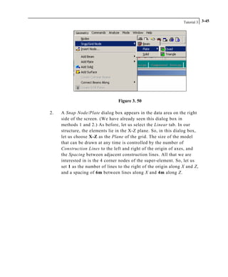 Tutorial 3 3-45
Figure 3. 50
2. A Snap Node/Plate dialog box appears in the data area on the right
side of the screen. (We have already seen this dialog box in
methods 1 and 2.) As before, let us select the Linear tab. In our
structure, the elements lie in the X-Z plane. So, in this dialog box,
let us choose X-Z as the Plane of the grid. The size of the model
that can be drawn at any time is controlled by the number of
Construction Lines to the left and right of the origin of axes, and
the Spacing between adjacent construction lines. All that we are
interested in is the 4 corner nodes of the super-element. So, let us
set 1 as the number of lines to the right of the origin along X and Z,
and a spacing of 6m between lines along X and 4m along Z.
 