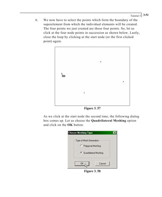 Tutorial 3 3-51
6. We now have to select the points which form the boundary of the
superelement from which the individual elements will be created.
The four points we just created are those four points. So, let us
click at the four node points in succession as shown below. Lastly,
close the loop by clicking at the start node (or the first clicked
point) again.
Figure 3. 57
As we click at the start node the second time, the following dialog
box comes up. Let us choose the Quadrilateral Meshing option
and click on the OK button.
Figure 3. 58
 