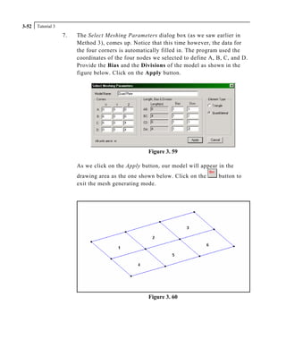 Tutorial 33-52
7. The Select Meshing Parameters dialog box (as we saw earlier in
Method 3), comes up. Notice that this time however, the data for
the four corners is automatically filled in. The program used the
coordinates of the four nodes we selected to define A, B, C, and D.
Provide the Bias and the Divisions of the model as shown in the
figure below. Click on the Apply button.
Figure 3. 59
As we click on the Apply button, our model will appear in the
drawing area as the one shown below. Click on the button to
exit the mesh generating mode.
Figure 3. 60
 