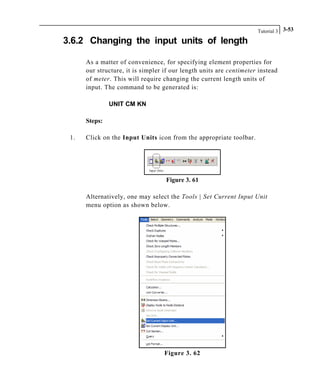 Tutorial 3 3-53
3.6.2 Changing the input units of length
As a matter of convenience, for specifying element properties for
our structure, it is simpler if our length units are centimeter instead
of meter. This will require changing the current length units of
input. The command to be generated is:
UNIT CM KN
Steps:
1. Click on the Input Units icon from the appropriate toolbar.
Figure 3. 61
Alternatively, one may select the Tools | Set Current Input Unit
menu option as shown below.
Figure 3. 62
 