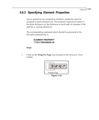 Tutorial 3 3-55
3.6.3 Specifying Element Properties
Just as properties are assigned to members, properties must be
assigned to plate elements too. The property required for plates is
the plate thickness (or the thickness at each node of elements if the
slab has a varying thickness).
The corresponding command which should be generated in the
STAAD command file is:
ELEMENT PROPERTY
1 TO 6 THICKNESS 30
Steps:
1. Click on the Property Page icon located on the Structure Tools
toolbar.
Figure 3. 64
 