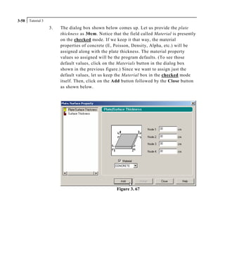 Tutorial 33-58
3. The dialog box shown below comes up. Let us provide the plate
thickness as 30cm. Notice that the field called Material is presently
on the checked mode. If we keep it that way, the material
properties of concrete (E, Poisson, Density, Alpha, etc.) will be
assigned along with the plate thickness. The material property
values so assigned will be the program defaults. (To see those
default values, click on the Materials button in the dialog box
shown in the previous figure.) Since we want to assign just the
default values, let us keep the Material box in the checked mode
itself. Then, click on the Add button followed by the Close button
as shown below.
Figure 3. 67
 