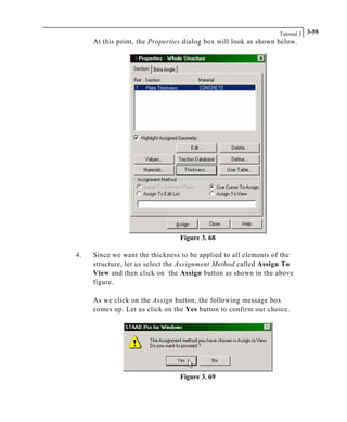 Tutorial 3 3-59
At this point, the Properties dialog box will look as shown below.
Figure 3. 68
4. Since we want the thickness to be applied to all elements of the
structure, let us select the Assignment Method called Assign To
View and then click on the Assign button as shown in the above
figure.
As we click on the Assign button, the following message box
comes up. Let us click on the Yes button to confirm our choice.
Figure 3. 69
 