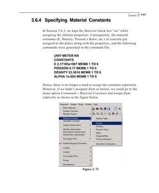 Tutorial 3 3-61
3.6.4 Specifying Material Constants
In Section 3.6.3, we kept the Material check box “on” while
assigning the element properties. Consequently, the material
constants (E, Density, Poisson’s Ratio, etc.) of concrete got
assigned to the plates along with the properties, and the following
commands were generated in the command file:
UNIT METER KN
CONSTANTS
E 2.17185e+007 MEMB 1 TO 6
POISSON 0.17 MEMB 1 TO 6
DENSITY 23.5616 MEMB 1 TO 6
ALPHA 1e-005 MEMB 1 TO 6
Hence, there is no longer a need to assign the constants separately.
However, if we hadn’t assigned them as before, we could go to the
menu option Commands | Material Constants and assign them
explicitly as shown in the figure below.
Figure 3. 71
 