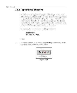 Tutorial 33-62
3.6.5 Specifying Supports
The slab is fixed-supported along the entire length of two of its
sides. However, when modelled as plate elements, the supports can
be specified only at the nodes along those edges, and not at any
point between the nodes. It hence becomes apparent that if one is
keen on better modelling the edge conditions, the slab would have
to be modelled using a larger number of elements.
In our case, the commands we need to generate are:
SUPPORTS
1 2 4 5 7 10 FIXED
Steps:
1. To create supports, click on the Support Page icon located in the
Structure Tools toolbar as shown below.
Figure 3. 72
 