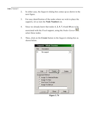 Tutorial 33-64
2. In either case, the Supports dialog box comes up as shown in the
next figure.
3. For easy identification of the nodes where we wish to place the
supports, let us turn the Node Numbers on.
4. Since we already know that nodes 1, 2, 5, 7, 4 and 10 are to be
associated with the Fixed support, using the Nodes Cursor ,
select these nodes.
5. Then, click on the Create button in the Supports dialog box as
shown below.
Figure 3. 74
 